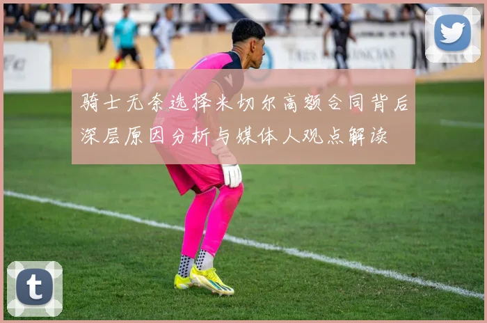 骑士无奈选择米切尔高额合同背后深层原因分析与媒体人观点解读
