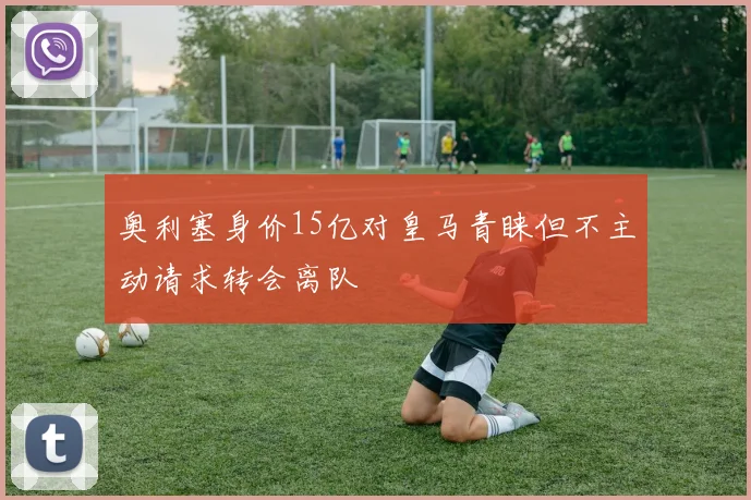 奥利塞身价15亿对皇马青睐但不主动请求转会离队