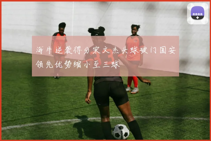 海牛逆袭得分宋文杰头球破门国安领先优势缩小至三球