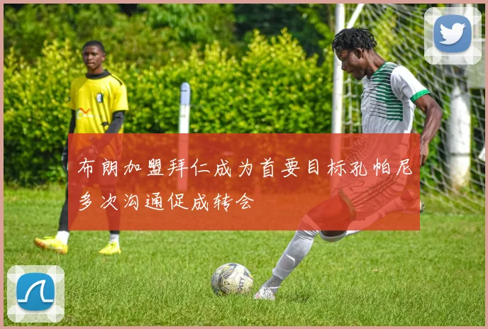 布朗加盟拜仁成为首要目标孔帕尼多次沟通促成转会