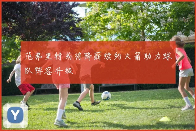 范弗里特或将降薪续约火箭助力球队阵容升级