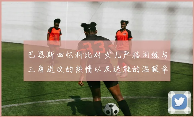 巴恩斯回忆科比对女儿严格训练与三角进攻的热情以及送鞋的温暖举动