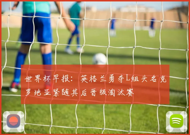 世界杯早报：英格兰勇夺L组头名克罗地亚紧随其后晋级淘汰赛