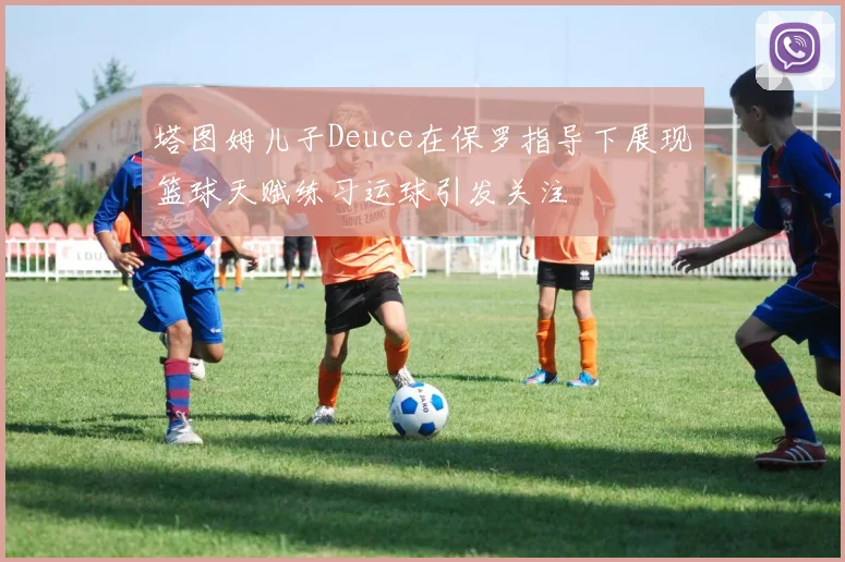 塔图姆儿子Deuce在保罗指导下展现篮球天赋练习运球引发关注