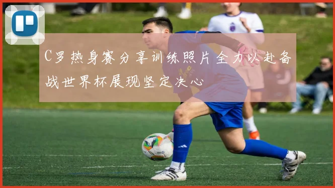 C罗热身赛分享训练照片全力以赴备战世界杯展现坚定决心