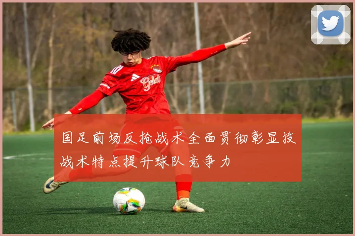 国足前场反抢战术全面贯彻彰显技战术特点提升球队竞争力