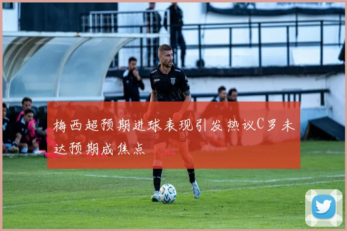 梅西超预期进球表现引发热议C罗未达预期成焦点