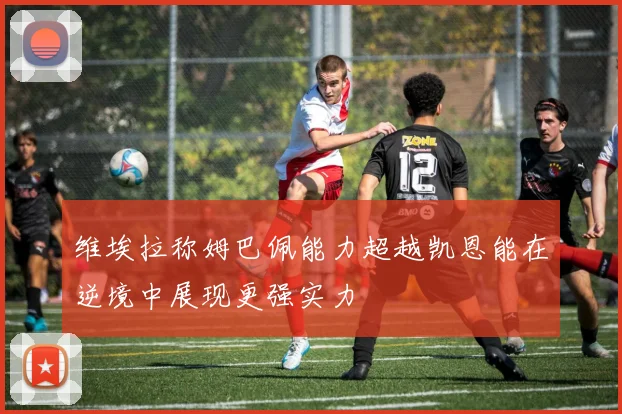 维埃拉称姆巴佩能力超越凯恩能在逆境中展现更强实力